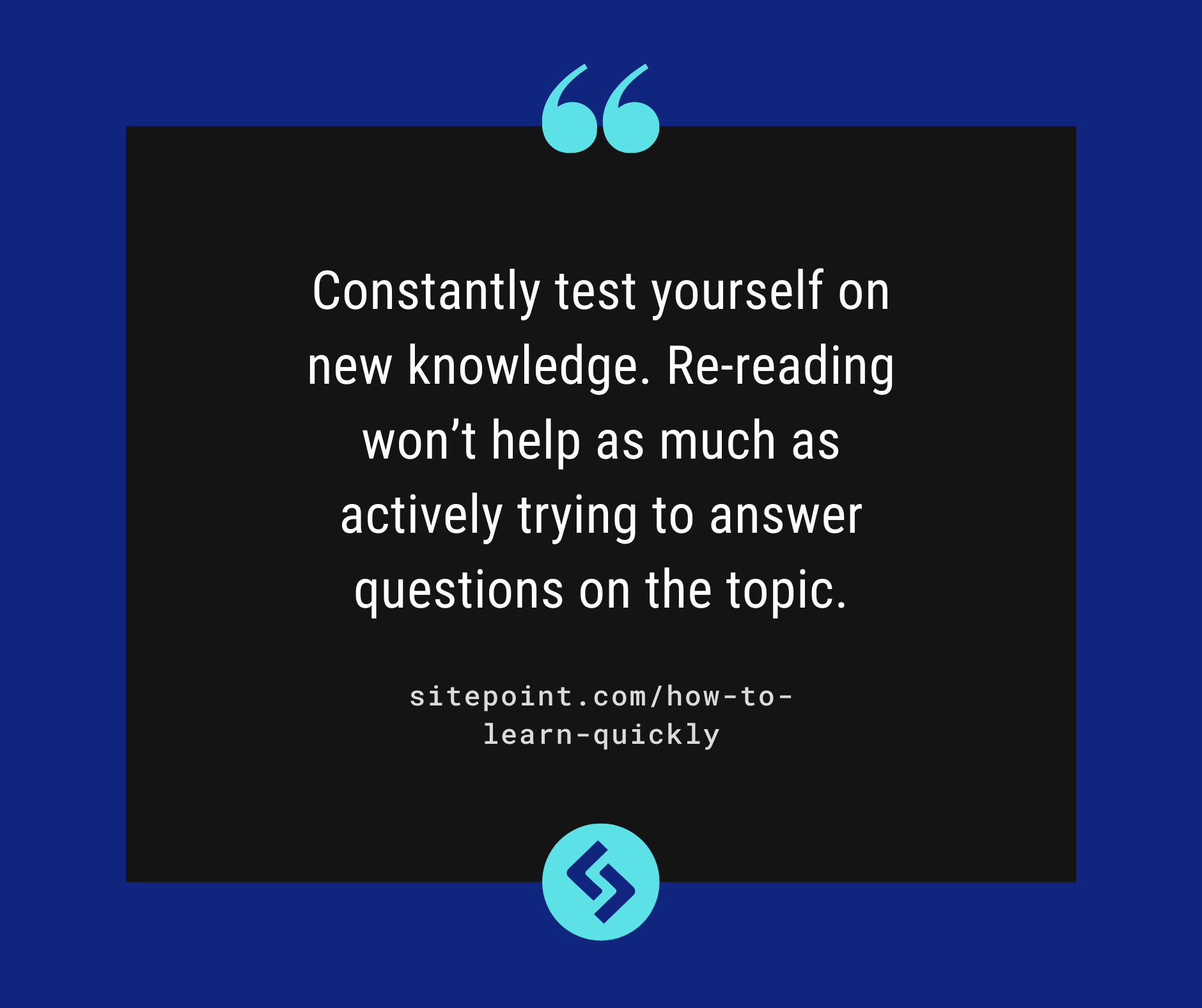 Constantly test yourself on new knowledge. Re-reading won’t help as much as actively trying to answer questions on the topic.